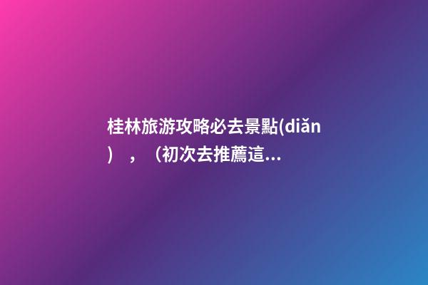 桂林旅游攻略必去景點(diǎn)，（初次去推薦這6個(gè)）